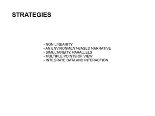 STRATEGIES



        - NON LINEARITY
        - AN ENVIRONMENT-BASED NARRATIVE
        - SIMULTANEITY, PARALLELS
        - MULTIPLE POINTS OF VIEW
        - INTEGRATE DATA AND INTERACTION
 