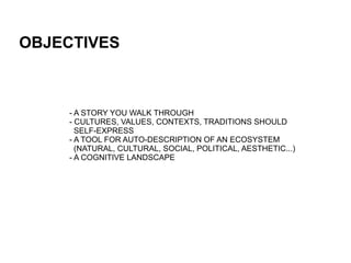 OBJECTIVES



    - A STORY YOU WALK THROUGH
    - CULTURES, VALUES, CONTEXTS, TRADITIONS SHOULD
      SELF-EXPRESS
    - A TOOL FOR AUTO-DESCRIPTION OF AN ECOSYSTEM
      (NATURAL, CULTURAL, SOCIAL, POLITICAL, AESTHETIC...)
    - A COGNITIVE LANDSCAPE
 