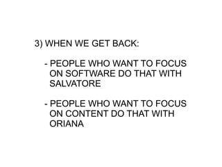 3) WHEN WE GET BACK:

 - PEOPLE WHO WANT TO FOCUS
   ON SOFTWARE DO THAT WITH
   SALVATORE

 - PEOPLE WHO WANT TO FOCUS
   ON CONTENT DO THAT WITH
   ORIANA
 