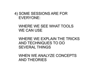 4) SOME SESSIONS ARE FOR
   EVERYONE:

 WHERE WE SEE WHAT TOOLS
 WE CAN USE

 WHERE WE EXPLAIN THE TRICKS
 AND TECHNIQUES TO DO
 SEVERAL THINGS

 WHEN WE ANALYZE CONCEPTS
 AND THEORIES
 