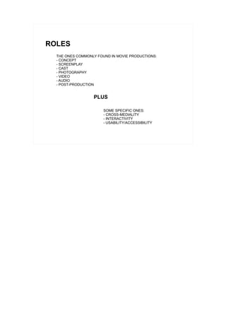 ROLES
  THE ONES COMMONLY FOUND IN MOVIE PRODUCTIONS:
  - CONCEPT
  - SCREENPLAY
  - CAST
  - PHOTOGRAPHY
  - VIDEO
  - AUDIO
  - POST-PRODUCTION


                  PLUS

                       SOME SPECIFIC ONES:
                       - CROSS-MEDIALITY
                       - INTERACTIVITY
                       - USABILITY/ACCESSIBILITY
 