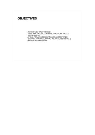 OBJECTIVES



     - A STORY YOU WALK THROUGH
     - CULTURES, VALUES, CONTEXTS, TRADITIONS SHOULD
       SELF-EXPRESS
     - A TOOL FOR AUTO-DESCRIPTION OF AN ECOSYSTEM
       (NATURAL, CULTURAL, SOCIAL, POLITICAL, AESTHETIC...)
     - A COGNITIVE LANDSCAPE
 