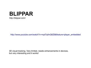 BLIPPAR
http://blippar.com/




 http://www.youtube.com/watch?v=mpt7qAnQ6Z8&feature=player_embedded




3D visual tracking. Very limited, needs enhancements in devices,
but very interesting and it works!
 