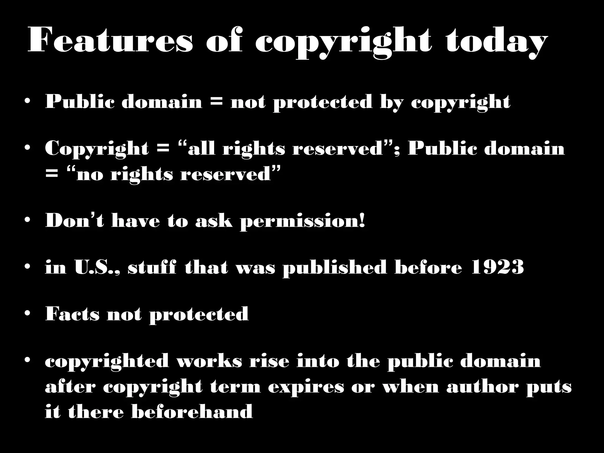 Features of copyright today 
• Public domain = not protected by copyright 
• Copyright = “all rights reserved”; Public domain 
= “no rights reserved” 
• Don’t have to ask permission! 
• in U.S., stuff that was published before 1923 
• Facts not protected 
• copyrighted works rise into the public domain 
after copyright term expires or when author 
puts it there beforehand 
 