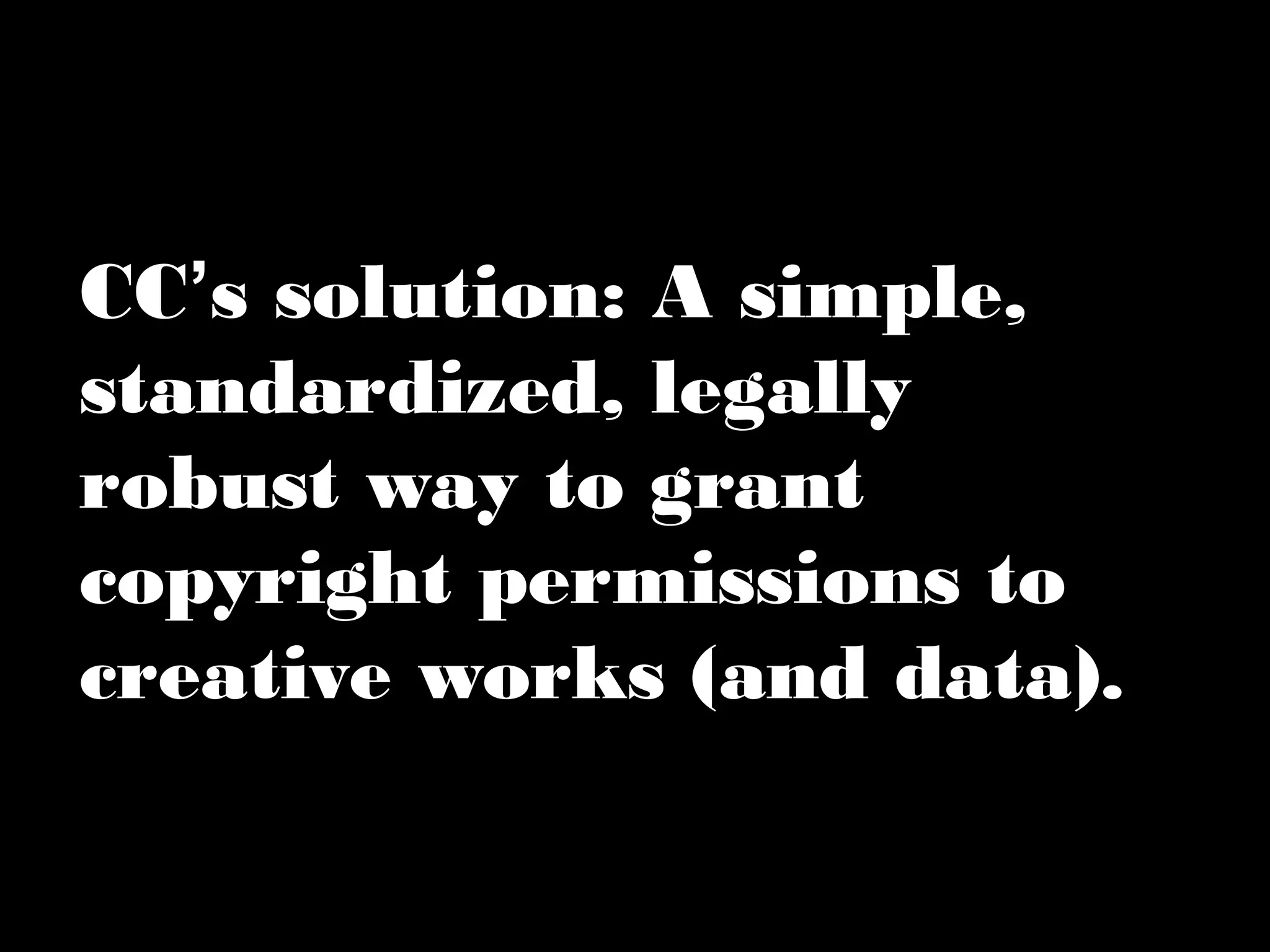 CC’s solution: A simple, 
standardized, legally 
robust way to grant 
copyright permissions to 
creative works (and data). 
 