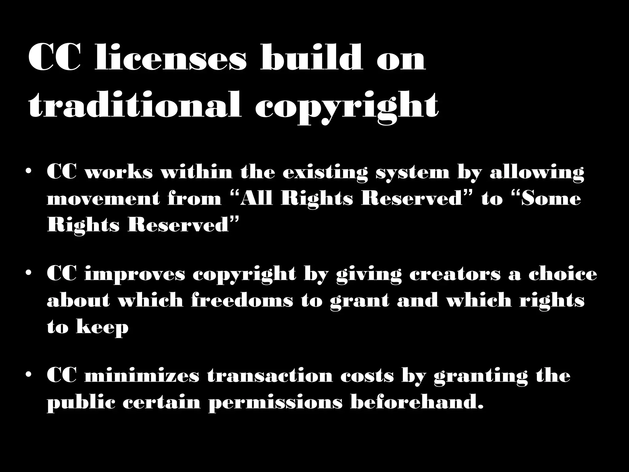 CC licenses build on 
traditional copyright 
• CC works within the existing system by allowing 
movement from “All Rights Reserved” to “Some 
Rights Reserved” 
• CC improves copyright by giving creators a 
choice about which freedoms to grant and which 
rights to keep 
• CC minimizes transaction costs by granting the 
public certain permissions beforehand. 
 