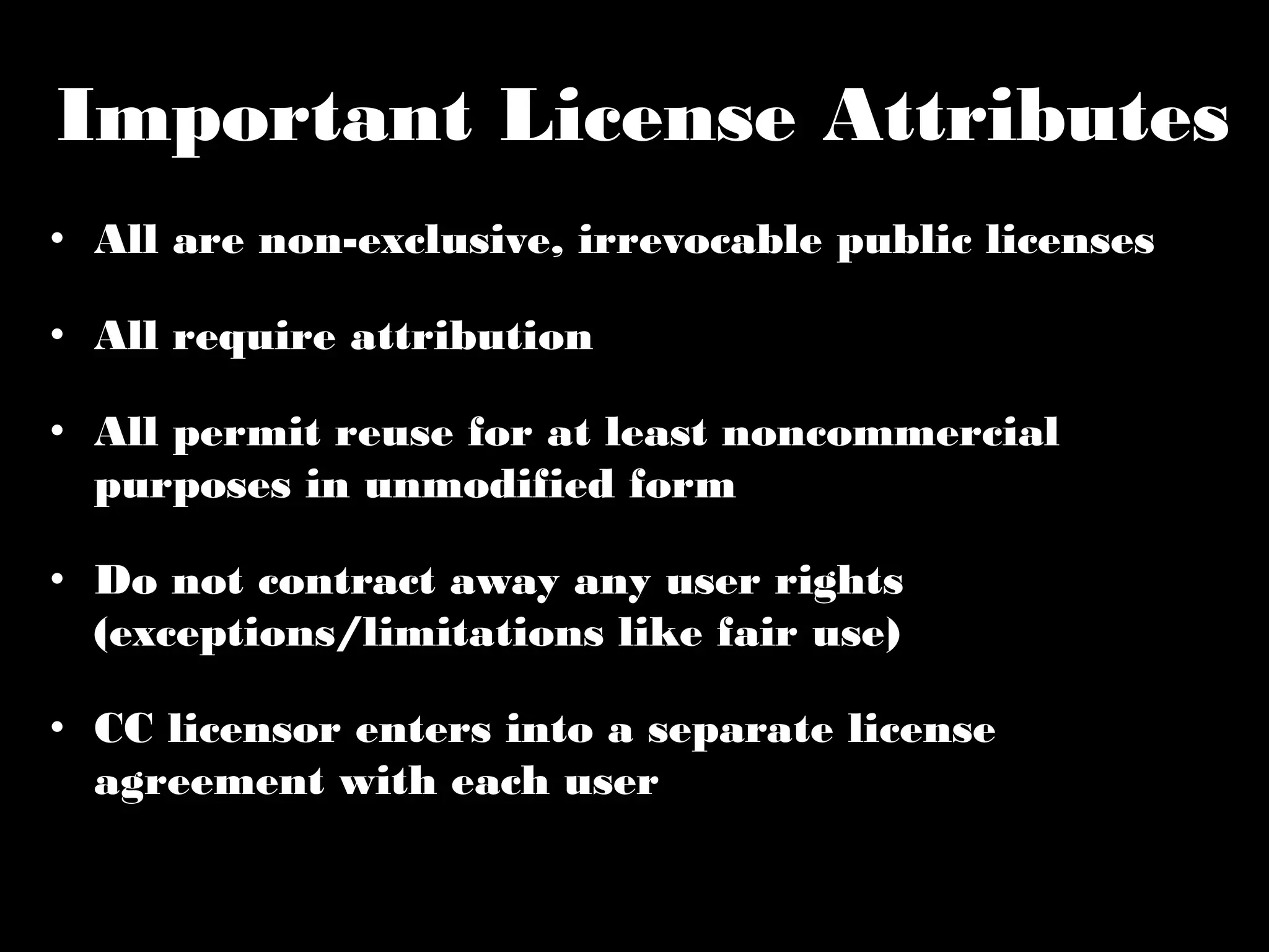 Important License Attributes 
• All are non-exclusive, irrevocable public licenses 
• All require attribution 
• All permit reuse for at least noncommercial 
purposes in unmodified form 
• Do not contract away any user rights (exceptions/ 
limitations like fair use) 
• CC licensor enters into a separate license 
agreement with each user 
 