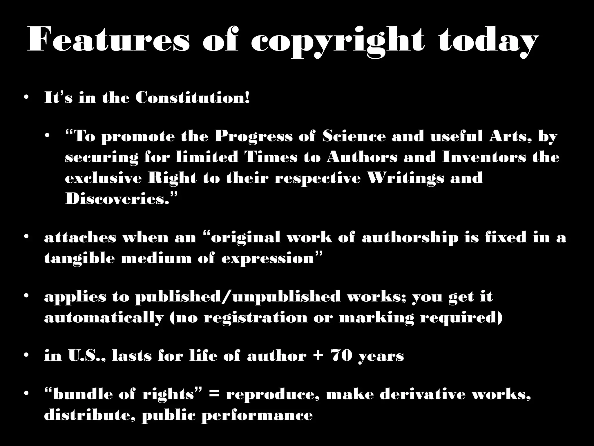 Features of copyright today 
• It’s in the Constitution! 
• “To promote the Progress of Science and useful Arts, by 
securing for limited Times to Authors and Inventors the 
exclusive Right to their respective Writings and 
Discoveries.” 
• attaches when an “original work of authorship is fixed in a 
tangible medium of expression” 
• applies to published/unpublished works; you get it 
automatically (no registration or marking required) 
• in U.S., lasts for life of author + 70 years 
• “bundle of rights” = reproduce, make derivative works, 
distribute, public performance 
 