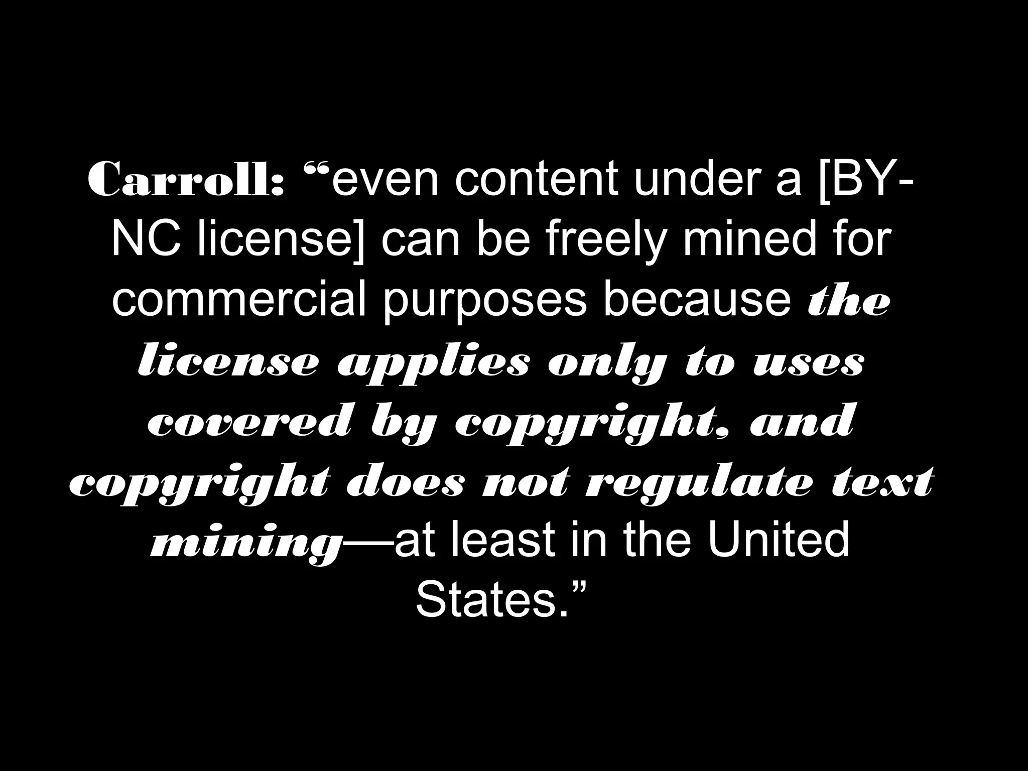 Carroll: “even content under a [BY-NC 
license] can be freely mined for 
commercial purposes because the 
license applies only to uses 
covered by copyright, and 
copyright does not regulate text 
mining—at least in the United 
States.” 
 