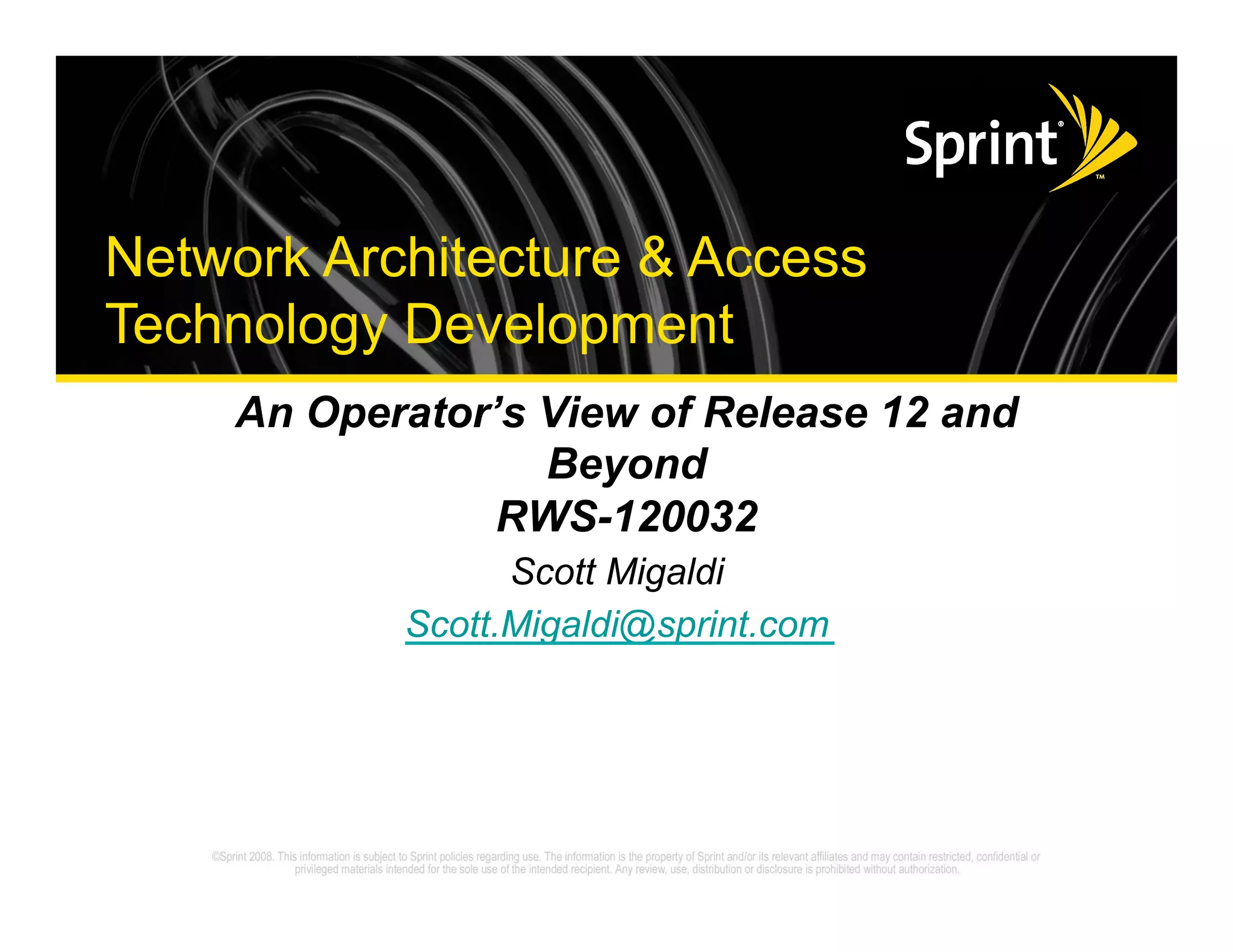 Network Architecture & Access
      Technology Development
                             An Operator’s View of Release 12 and
                                           Beyond
                                         RWS-120032
                                                  Scott Migaldi
                                            Scott.Migaldi@sprint.com




©2008 Sprint Nextel. All Rights Reserved.
 