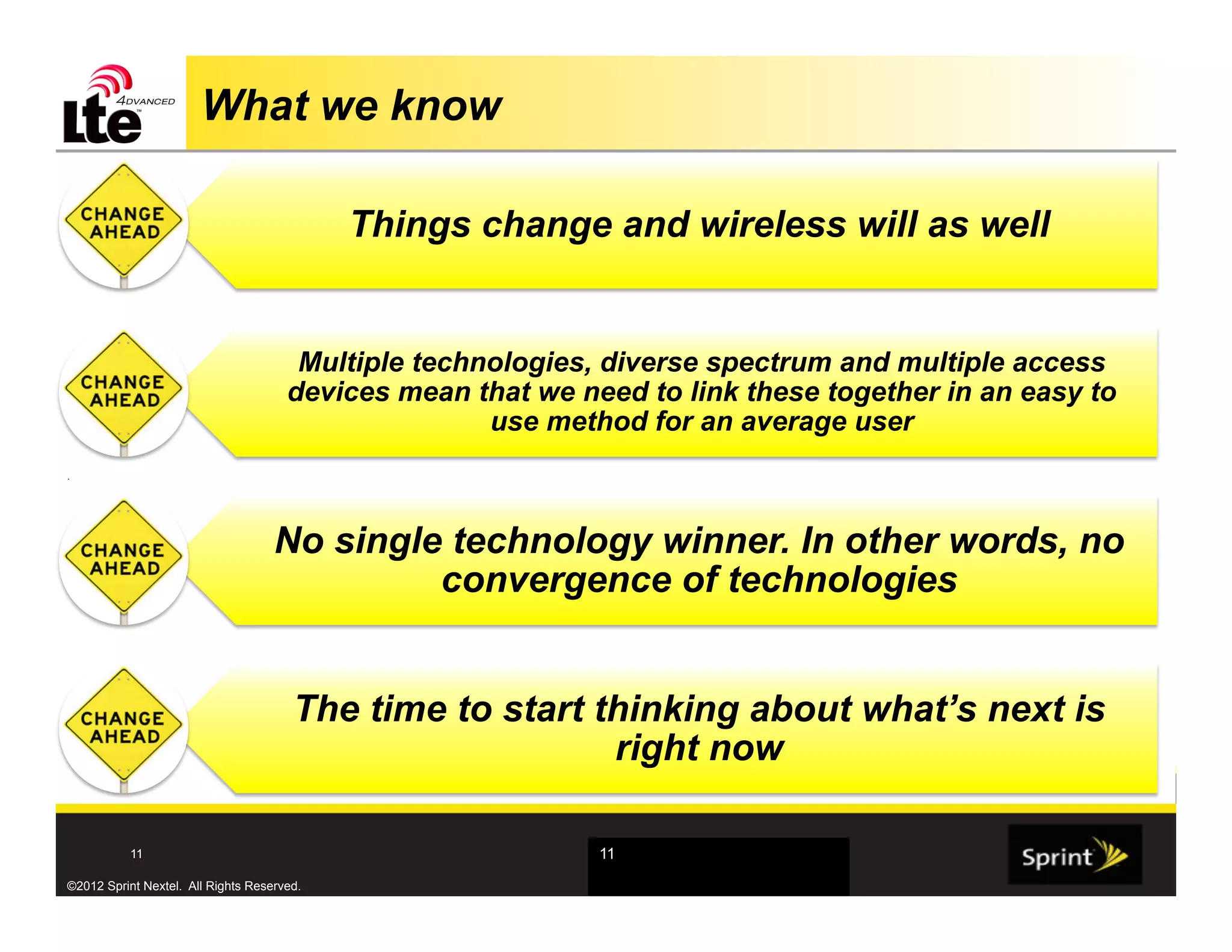 What we know

                                            Things change and wireless will as well


                                       Multiple technologies, diverse spectrum and multiple access
                                      devices mean that we need to link these together in an easy to
                                                     use method for an average user
.




                                    No single technology winner. In other words, no
                                             convergence of technologies


                                       The time to start thinking about what’s next is
                                                          right now

           11                                                11

©2012 Sprint Nextel. All Rights Reserved.
 