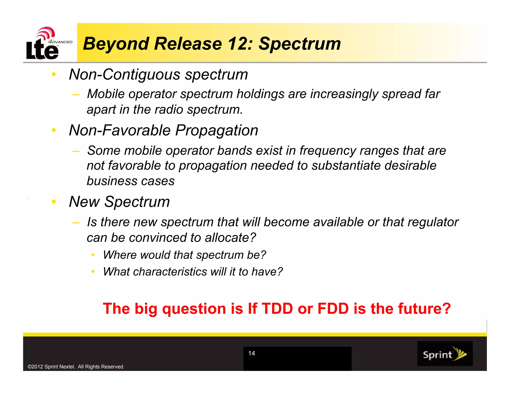 Beyond Release 12: Spectrum
         •  Non-Contiguous spectrum
                  –  Mobile operator spectrum holdings are increasingly spread far
                     apart in the radio spectrum.
         •  Non-Favorable Propagation
                  –  Some mobile operator bands exist in frequency ranges that are
                     not favorable to propagation needed to substantiate desirable
                     business cases
         •  New Spectrum
.




                  –  Is there new spectrum that will become available or that regulator
                     can be convinced to allocate?
                          •  Where would that spectrum be?
                          •  What characteristics will it to have?


                               The big question is If TDD or FDD is the future?

                                                          14

©2012 Sprint Nextel. All Rights Reserved.
 