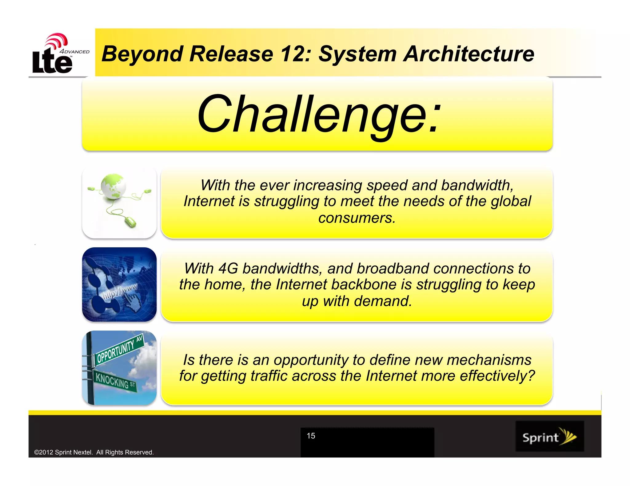 Beyond Release 12: System Architecture


                                              Challenge:
                                               With the ever increasing speed and bandwidth,
                                            Internet is struggling to meet the needs of the global
                                                                  consumers.
.




                                             With 4G bandwidths, and broadband connections to
                                            the home, the Internet backbone is struggling to keep
                                                              up with demand.


                                             Is there is an opportunity to define new mechanisms
                                            for getting traffic across the Internet more effectively?


                                                                15

©2012 Sprint Nextel. All Rights Reserved.
 