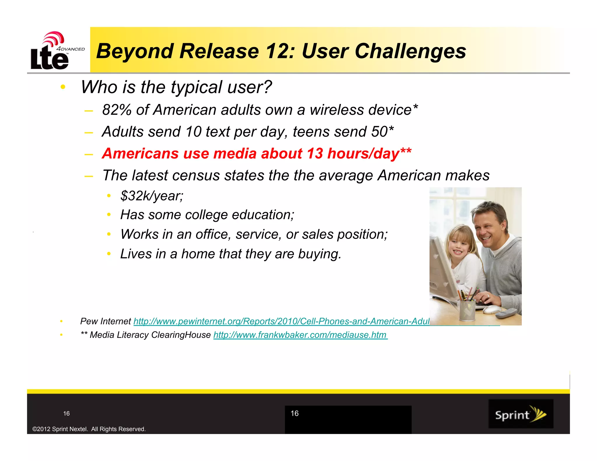 Beyond Release 12: User Challenges
         •  Who is the typical user?
                  –     82% of American adults own a wireless device*
                  –     Adults send 10 text per day, teens send 50*
                  –     Americans use media about 13 hours/day**
                  –     The latest census states the the average American makes
                          •    $32k/year;
                          •    Has some college education;
.
                          •    Works in an office, service, or sales position;
                          •    Lives in a home that they are buying.



         •       Pew Internet http://www.pewinternet.org/Reports/2010/Cell-Phones-and-American-Adults/Overview.aspx
         •       ** Media Literacy ClearingHouse http://www.frankwbaker.com/mediause.htm




           16                                                     16

©2012 Sprint Nextel. All Rights Reserved.
 