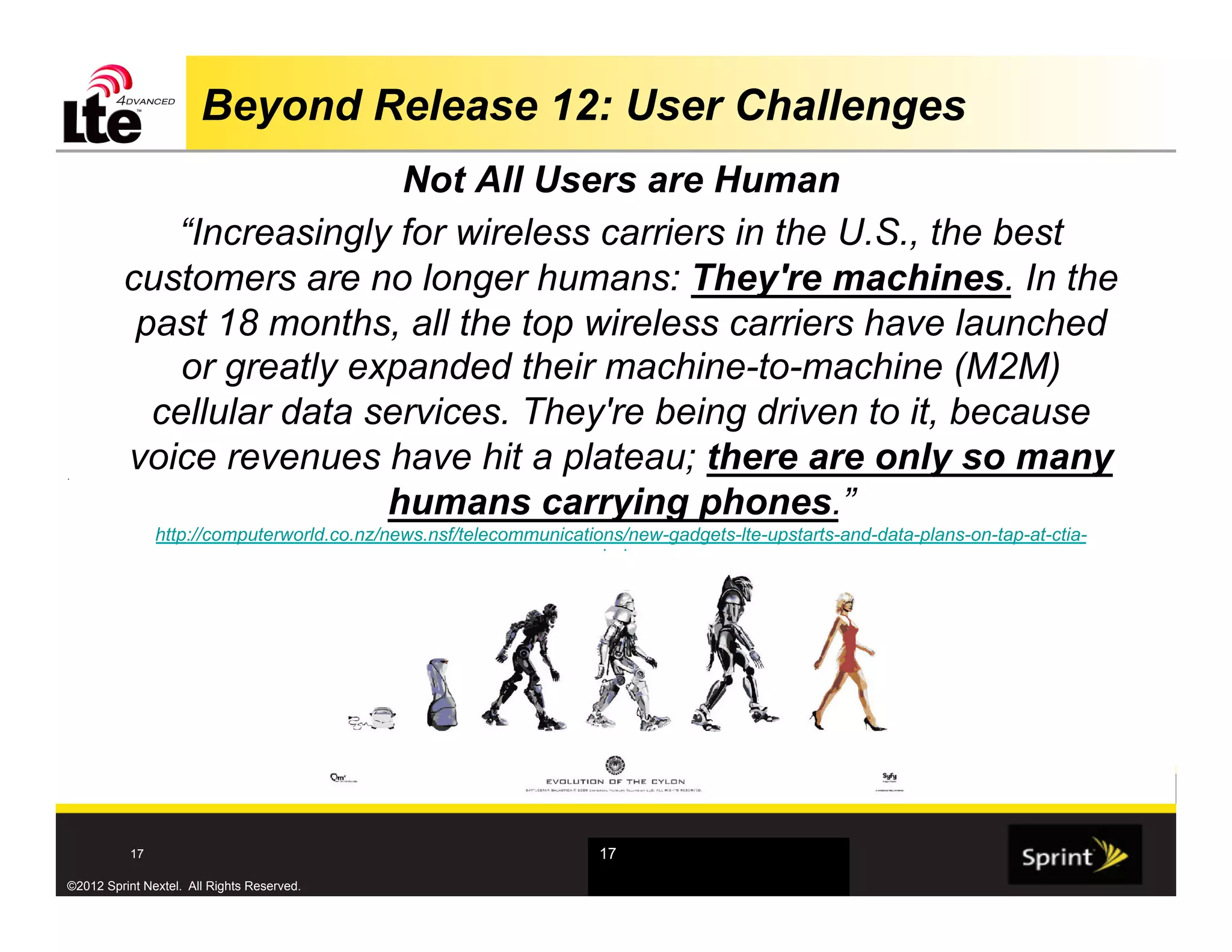 Beyond Release 12: User Challenges
                           Not All Users are Human
            “Increasingly for wireless carriers in the U.S., the best
         customers are no longer humans: They're machines. In the
          past 18 months, all the top wireless carriers have launched
             or greatly expanded their machine-to-machine (M2M)
           cellular data services. They're being driven to it, because
.
         voice revenues have hit a plateau; there are only so many
                          humans carrying phones.”
                http://computerworld.co.nz/news.nsf/telecommunications/new-gadgets-lte-upstarts-and-data-plans-on-tap-at-ctia-
                                                                  wireless




           17                                                       17

©2012 Sprint Nextel. All Rights Reserved.
 
