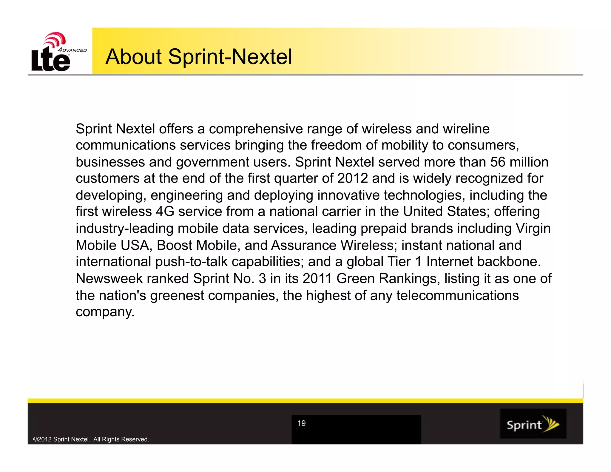 About Sprint-Nextel


              Sprint Nextel offers a comprehensive range of wireless and wireline
              communications services bringing the freedom of mobility to consumers,
              businesses and government users. Sprint Nextel served more than 56 million
              customers at the end of the first quarter of 2012 and is widely recognized for
              developing, engineering and deploying innovative technologies, including the
              first wireless 4G service from a national carrier in the United States; offering
.
              industry-leading mobile data services, leading prepaid brands including Virgin
              Mobile USA, Boost Mobile, and Assurance Wireless; instant national and
              international push-to-talk capabilities; and a global Tier 1 Internet backbone.
              Newsweek ranked Sprint No. 3 in its 2011 Green Rankings, listing it as one of
              the nation's greenest companies, the highest of any telecommunications
              company.




                                                   19

©2012 Sprint Nextel. All Rights Reserved.
 