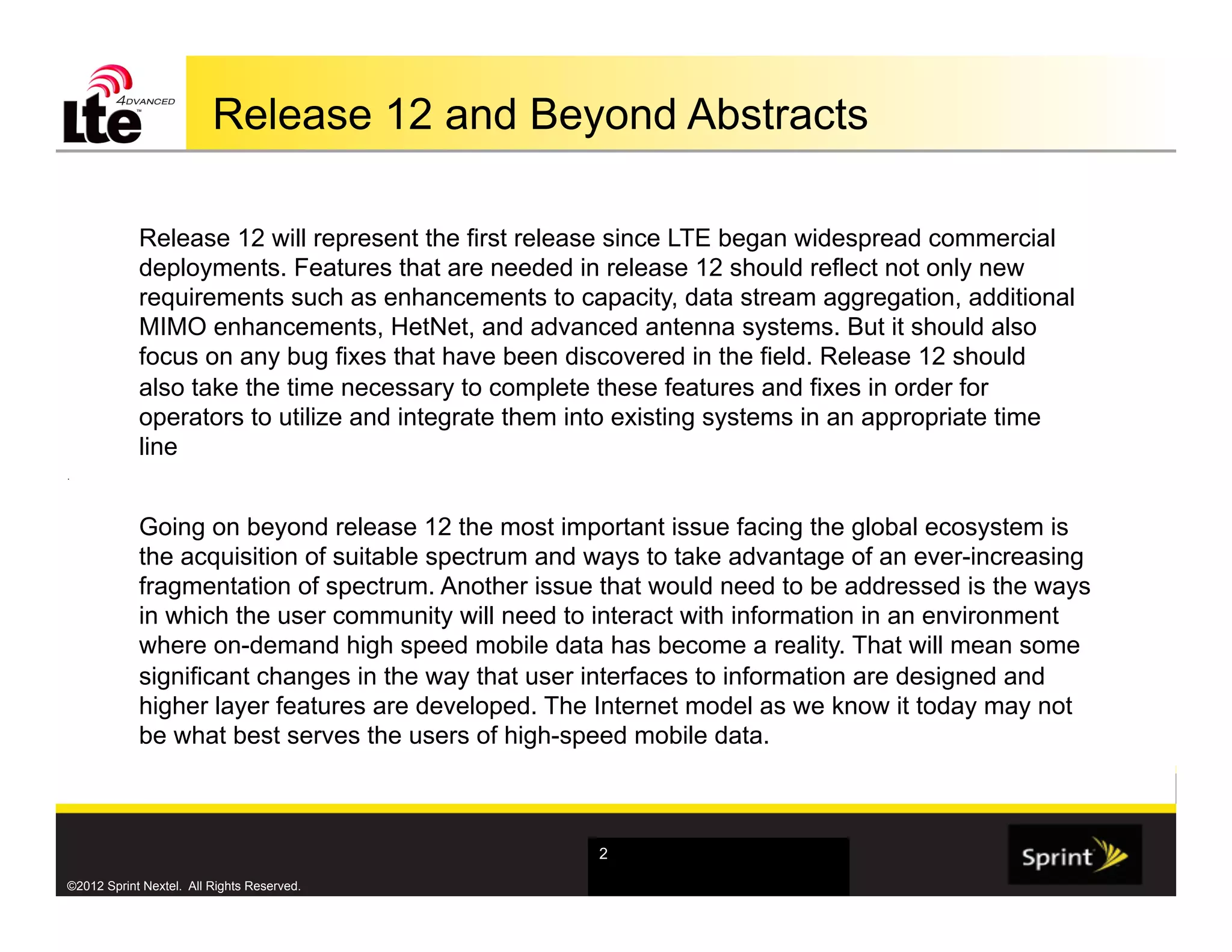 Release 12 and Beyond Abstracts

            Release 12 will represent the first release since LTE began widespread commercial
            deployments. Features that are needed in release 12 should reflect not only new
            requirements such as enhancements to capacity, data stream aggregation, additional
            MIMO enhancements, HetNet, and advanced antenna systems. But it should also
            focus on any bug fixes that have been discovered in the field. Release 12 should
            also take the time necessary to complete these features and fixes in order for
            operators to utilize and integrate them into existing systems in an appropriate time
            line
.




            Going on beyond release 12 the most important issue facing the global ecosystem is
            the acquisition of suitable spectrum and ways to take advantage of an ever-increasing
            fragmentation of spectrum. Another issue that would need to be addressed is the ways
            in which the user community will need to interact with information in an environment
            where on-demand high speed mobile data has become a reality. That will mean some
            significant changes in the way that user interfaces to information are designed and
            higher layer features are developed. The Internet model as we know it today may not
            be what best serves the users of high-speed mobile data.



                                                     2

©2012 Sprint Nextel. All Rights Reserved.
 