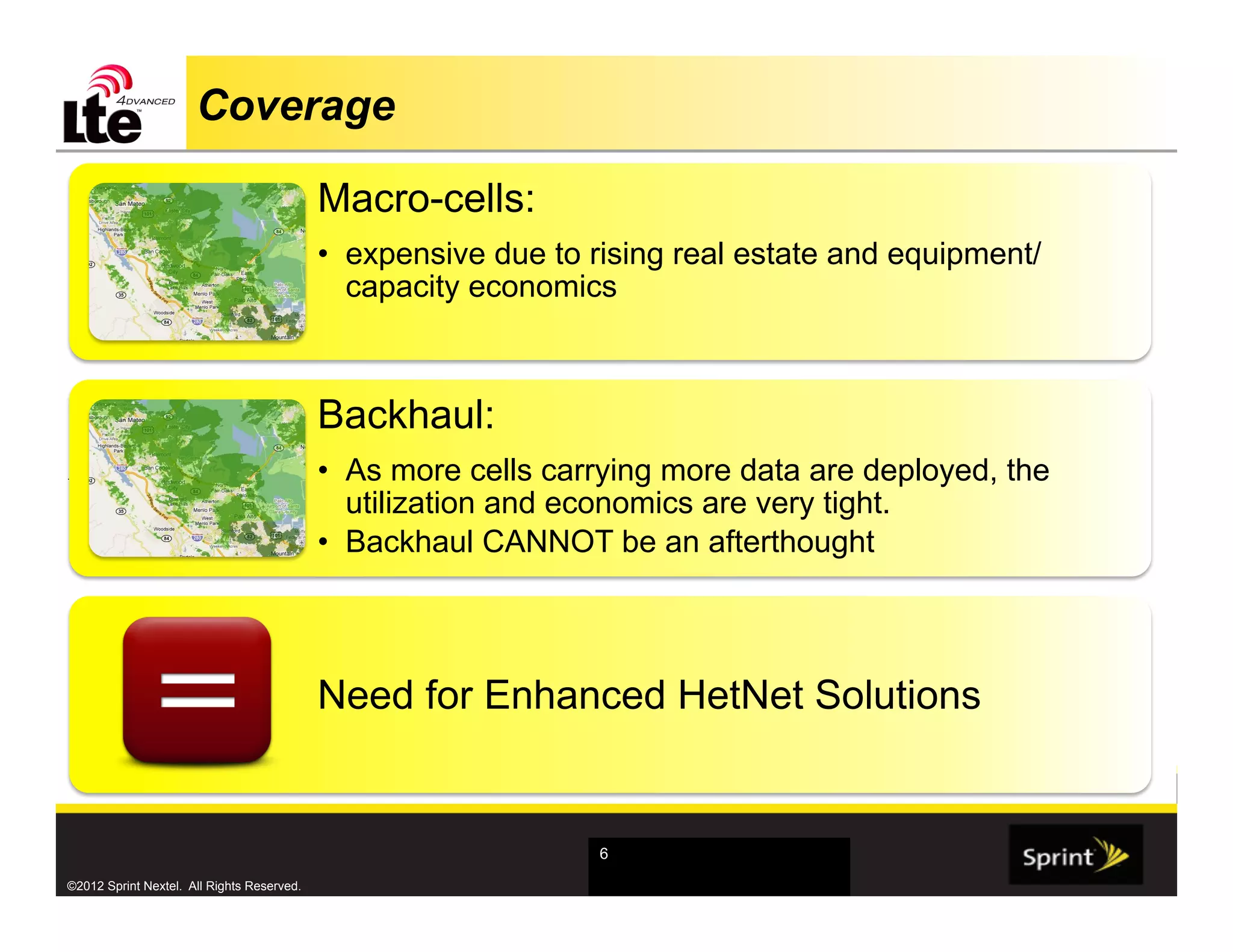 Coverage

                                            Macro-cells:
                                            •  expensive due to rising real estate and equipment/
                                               capacity economics



                                            Backhaul:
.                                           •  As more cells carrying more data are deployed, the
                                               utilization and economics are very tight.
                                            •  Backhaul CANNOT be an afterthought




                                            Need for Enhanced HetNet Solutions


                                                                6

©2012 Sprint Nextel. All Rights Reserved.
 