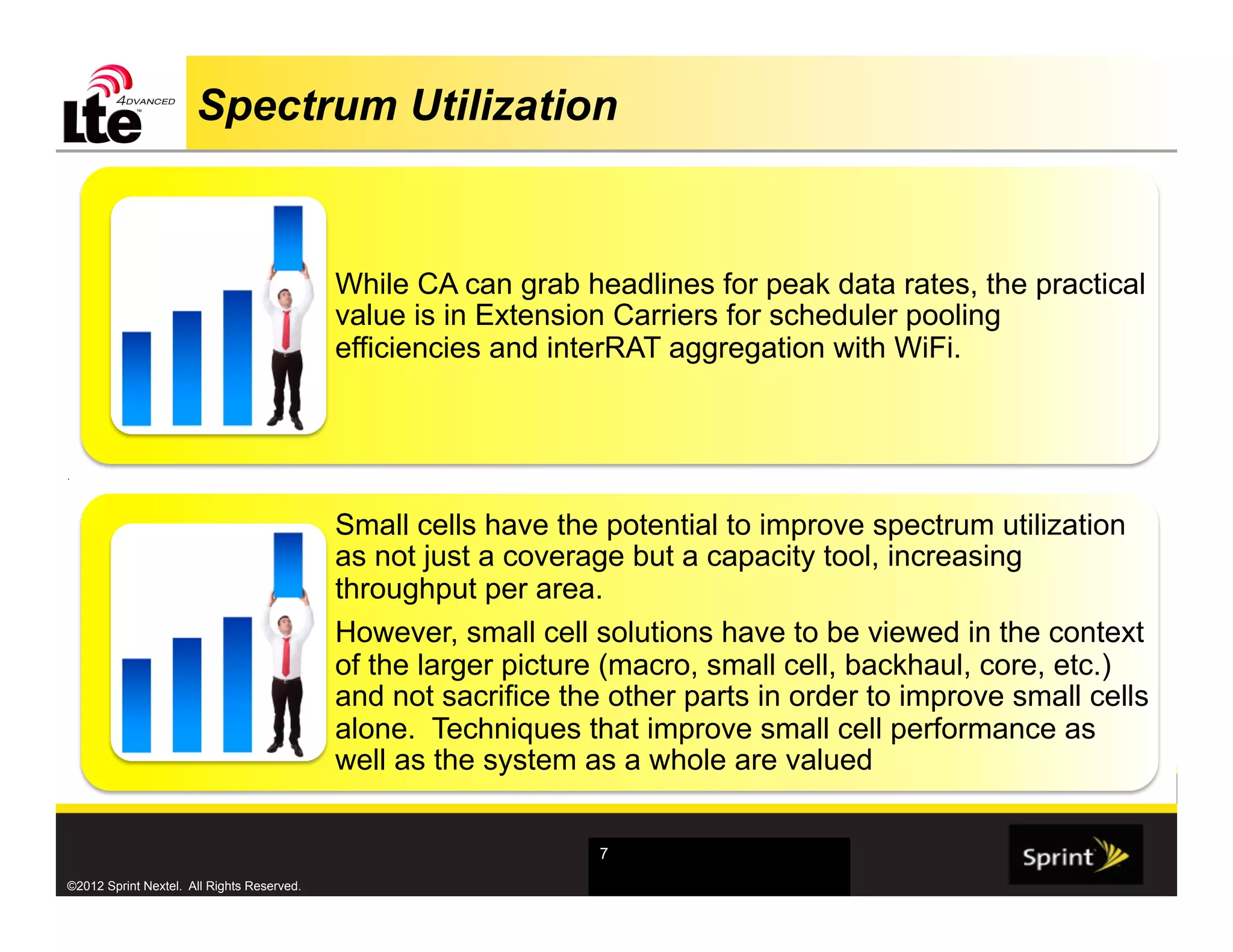 Spectrum Utilization


                                            While CA can grab headlines for peak data rates, the practical
                                            value is in Extension Carriers for scheduler pooling
                                            efficiencies and interRAT aggregation with WiFi.



.




                                            Small cells have the potential to improve spectrum utilization
                                            as not just a coverage but a capacity tool, increasing
                                            throughput per area.
                                            However, small cell solutions have to be viewed in the context
                                            of the larger picture (macro, small cell, backhaul, core, etc.)
                                            and not sacrifice the other parts in order to improve small cells
                                            alone. Techniques that improve small cell performance as
                                            well as the system as a whole are valued


                                                                 7

©2012 Sprint Nextel. All Rights Reserved.
 