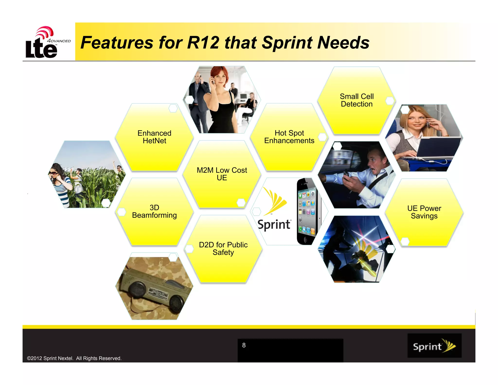 Features for R12 that Sprint Needs

                                                                                          Small Cell
                                                                                          Detection


                                             Enhanced                        Hot Spot
                                              HetNet                       Enhancements


                                                          M2M Low Cost
                                                              UE
.



                                                3D                                                     UE Power
                                            Beamforming                                                 Savings


                                                          D2D for Public
                                                             Safety




                                                                      8

©2012 Sprint Nextel. All Rights Reserved.
 