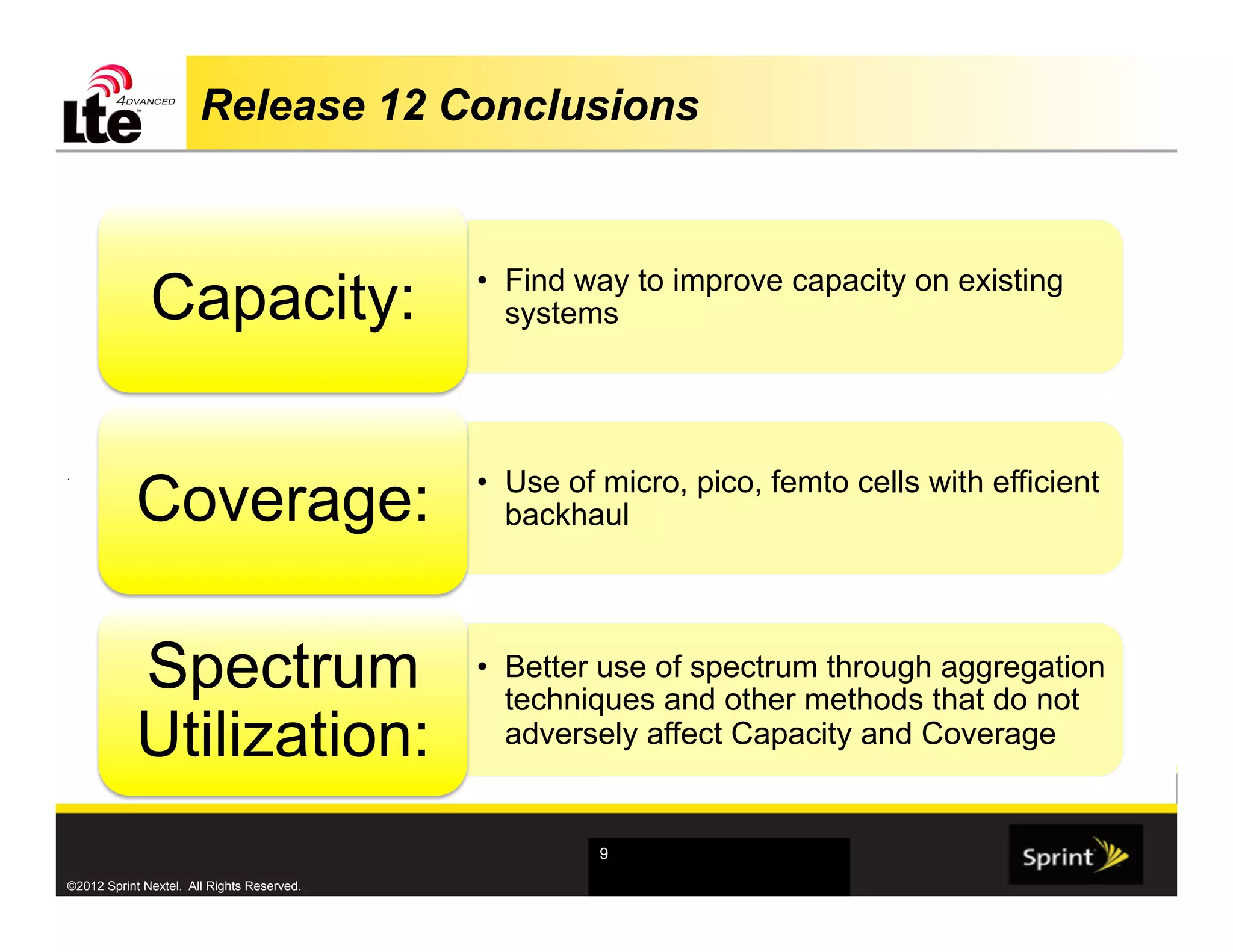 Release 12 Conclusions



              Capacity:                     •  Find way to improve capacity on existing
                                               systems




            Coverage:                       •  Use of micro, pico, femto cells with efficient
.



                                               backhaul




            Spectrum                        •  Better use of spectrum through aggregation
                                               techniques and other methods that do not
            Utilization:                       adversely affect Capacity and Coverage


                                                     9

©2012 Sprint Nextel. All Rights Reserved.
 
