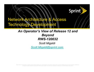 Network Architecture & Access
      Technology Development
                             An Operator’s View of Release 12 and
                                           Beyond
                                         RWS-120032
                                                  Scott Migaldi
                                            Scott.Migaldi@sprint.com




©2008 Sprint Nextel. All Rights Reserved.
 