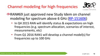 R A N w o r k s h o p o n 5 G , S e p . 2 0 1 5
© 3GPP 2012
© 3GPP 2015 10
Channel modeling for high frequencies
RAN#69 just approved new Study Idem on channel
modeling for spectrum above 6 GHz (RP-151606)
• In Q4 2015 RAN will identify status & expectations on high
frequencies (e.g. spectrum allocation, scenarios of interest,
measurements, etc)
• From Q1 2016 RAN1 will develop a channel model(s) for
frequencies up to 100 GHz
 