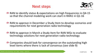 R A N w o r k s h o p o n 5 G , S e p . 2 0 1 5
© 3GPP 2012
© 3GPP 2015 12
Next steps
RAN to identify status & expectations on high frequencies in Q4-15
so that the channel modeling work can start in RAN1 in Q1-16
RAN to approve in December a Study Item to develop scenarios and
requirements for next generation radio technology
RAN to approve in March a Study Item for RAN WGs to evaluate
technology solutions for next generation radio technology
Companies should look for convergence on the outstanding high
level items where there is lack of consensus (see slide 9)
 
