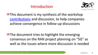 R A N w o r k s h o p o n 5 G , S e p . 2 0 1 5
© 3GPP 2012
© 3GPP 2015 3
Introduction
This document is my synthesis of the workshop
contributions and discussion, to help companies
achieve convergence in follow-up discussions
The document tries to highlight the emerging
consensus on the RAN project planning on “5G” as
well as the issues where more discussion is needed
 