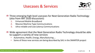 R A N w o r k s h o p o n 5 G , S e p . 2 0 1 5
© 3GPP 2012
© 3GPP 2015 5
Usecases & Services
Three emerging high level usecases for Next Generation Radio Technology
(also from IMT 2020 discussion):
1. Enhanced Mobile Broadband
2. Massive Machine Type Communications
3. Ultra-reliable and Low Latency Communications
Wide agreement that the Next Generation Radio Technology should be able
to support a variety of new services
• Automotive, Health, Energy, Manufacturing …
• Some of these new services are being described by SA1 in the SMARTER project
 