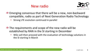 R A N w o r k s h o p o n 5 G , S e p . 2 0 1 5
© 3GPP 2012
© 3GPP 2015 6
New radio
Emerging consensus that there will be a new, non-backward
compatible, radio as part of Next Generation Radio Technology
• Strong LTE evolution continued in parallel
The requirements and scope of the new radio will be
established by RAN in the SI starting in December
• WGs will then proceed with the evaluation of technology solutions in
the SI starting in March
 