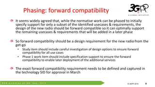 R A N w o r k s h o p o n 5 G , S e p . 2 0 1 5
© 3GPP 2012
© 3GPP 2015 8
It seems widely agreed that, while the normative work can be phased to initially
specify support for only a subset of the identified usecases & requirements, the
design of the new radio should be forward compatible so it can optimally support
the remaining usecases & requirements that will be added in a later phase
So forward compatibility should be a design requirement for the new radio from the
get-go
• Study item should include careful investigation of design options to ensure forward
compatibility for all use cases
• Phase 1 work item should include specification support to ensure the forward
compatibility to enable later deployment of the additional services
The exact forward compatibility requirement needs to be defined and captured in
the technology SID for approval in March
Phasing: forward compatibility
 