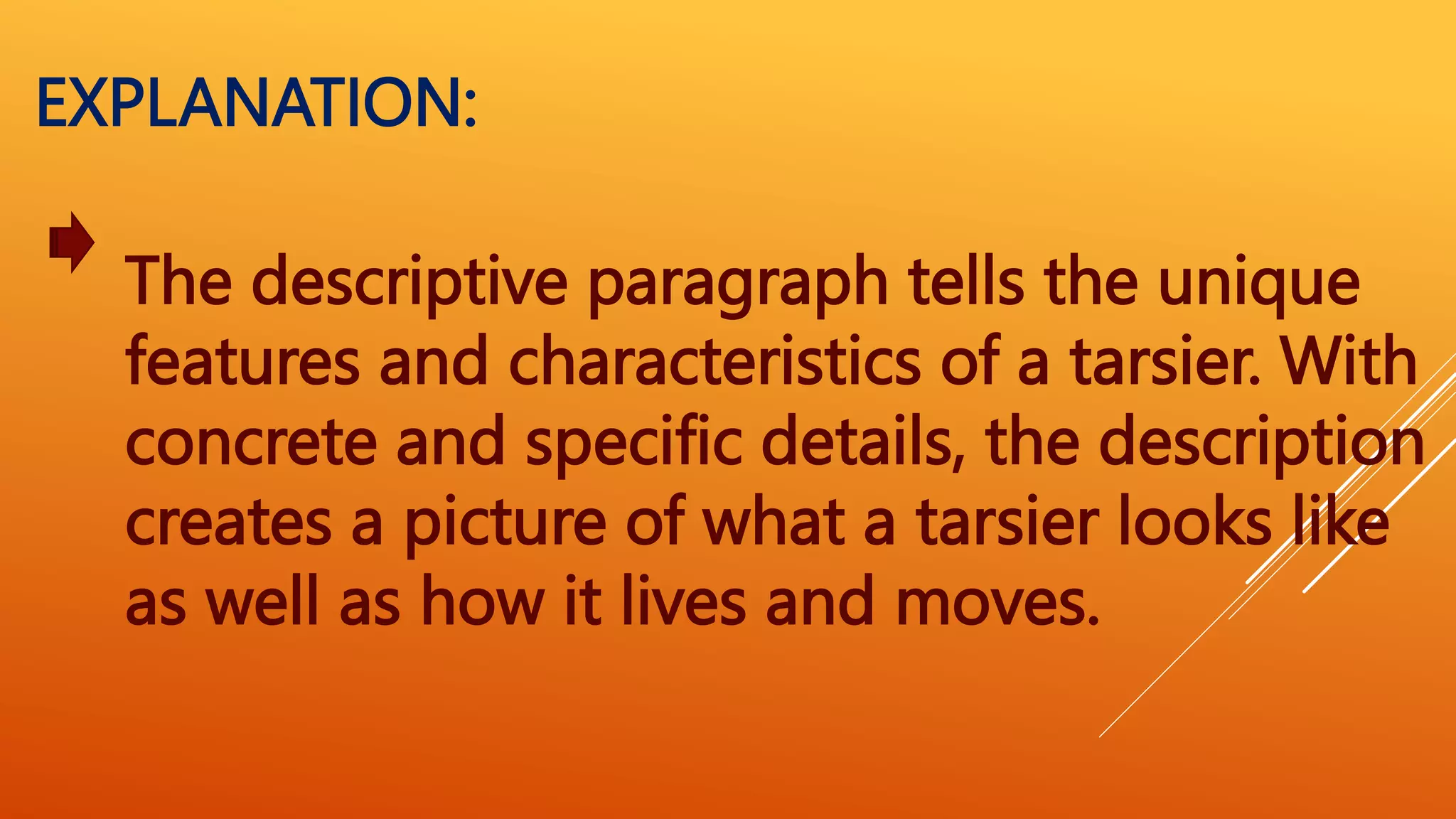 The descriptive paragraph tells the unique
features and characteristics of a tarsier. With
concrete and specific details, the description
creates a picture of what a tarsier looks like
as well as how it lives and moves.
EXPLANATION:
 