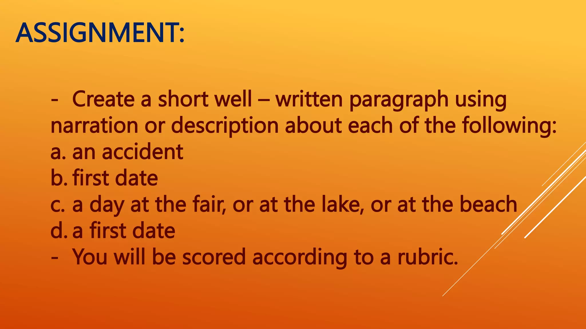 - Create a short well – written paragraph using
narration or description about each of the following:
a. an accident
b. first date
c. a day at the fair, or at the lake, or at the beach
d. a first date
- You will be scored according to a rubric.
ASSIGNMENT:
 