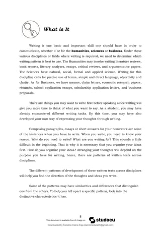 8
What is It
Writing is one basic and important skill one should have in order to
communicate, whether it be for the humanities, sciences or business. Under these
various disciplines or fields where writing is required, we need to determine which
writing pattern is best to use. The Humanities may involve writing literature reviews,
book reports, literary analyses, essays, critical reviews, and argumentative papers.
The Sciences have natural, social, formal and applied science. Writing for this
discipline calls for precise use of terms, simple and direct language, objectivity and
clarity. As for Business, we have memos, claim letters, economic research papers,
résumés, school application essays, scholarship application letters, and business
proposals.
There are things you may want to write first before speaking since writing will
give you more time to think of what you want to say. As a student, you may have
already encountered different writing tasks. By this time, you may have also
developed your own way of expressing your thoughts through writing.
Composing paragraphs, essays or short answers for your homework are some
of the instances when you have to write. When you write, you need to know your
reason. Why do you need to write? What are you writing for? This sounds a little
difficult in the beginning. That is why it is necessary that you organize your ideas
first. How do you organize your ideas? Arranging your thoughts will depend on the
purpose you have for writing, hence, there are patterns of written texts across
disciplines.
The different patterns of development of these written texts across disciplines
will help you find the direction of the thoughts and ideas you write.
Some of the patterns may have similarities and differences that distinguish
one from the others. To help you tell apart a specific pattern, look into the
distinctive characteristics it has.
Downloaded by Keirstine Claire Areja (keirstineclaire05@gmail.com)
lOMoARcPSD|20061457
 