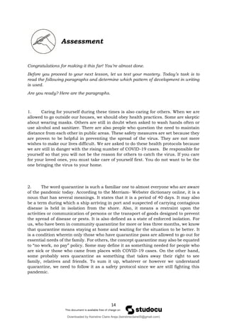 14
Assessment
Congratulations for making it this far! You’re almost done.
Before you proceed to your next lesson, let us test your mastery. Today’s task is to
read the following paragraphs and determine which pattern of development in writing
is used.
Are you ready? Here are the paragraphs.
1. Caring for yourself during these times is also caring for others. When we are
allowed to go outside our houses, we should obey health practices. Some are skeptic
about wearing masks. Others are still in doubt when asked to wash hands often or
use alcohol and sanitizer. There are also people who question the need to maintain
distance from each other in public areas. These safety measures are set because they
are proven to be helpful in preventing the spread of the virus. They are not mere
wishes to make our lives difficult. We are asked to do these health protocols because
we are still in danger with the rising number of COVID-19 cases. Be responsible for
yourself so that you will not be the reason for others to catch the virus. If you care
for your loved ones, you must take care of yourself first. You do not want to be the
one bringing the virus to your home.
2. The word quarantine is such a familiar one to almost everyone who are aware
of the pandemic today. According to the Merriam- Webster dictionary online, it is a
noun that has several meanings. It states that it is a period of 40 days. It may also
be a term during which a ship arriving in port and suspected of carrying contagious
disease is held in isolation from the shore. Also, it means a restraint upon the
activities or communication of persons or the transport of goods designed to prevent
the spread of disease or pests. It is also defined as a state of enforced isolation. For
us, who have been in community quarantine for more or less three months, we know
that quarantine means staying at home and waiting for the situation to be better. It
is a condition wherein only those who have quarantine pass are allowed to go out for
essential needs of the family. For others, the concept quarantine may also be equated
to “no work, no pay” policy. Some may define it as something needed for people who
are sick or those who came from places with COVID-19 cases. On the other hand,
some probably sees quarantine as something that takes away their right to see
family, relatives and friends. To sum it up, whatever or however we understand
quarantine, we need to follow it as a safety protocol since we are still fighting this
pandemic.
Downloaded by Keirstine Claire Areja (keirstineclaire05@gmail.com)
lOMoARcPSD|20061457
 