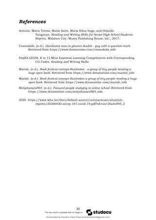 20
References
Antonio, Maria Teresa, Maria Sarte, Maria Edna Inigo, and Orlando
Tangonan. Reading and Writing Skills for Senior High School Students.
Reprint, Malabon City: Mutya Publishing House, Inc., 2017.
Cosmokidz. (n.d.). Handsome man in glasses doubts - guy with a question mark.
Retrieved from https://www.dreamstime.com/cosmokidz_info
DepEd (2020). K to 12 Most Essential Learning Competencies with Corresponding
CG Codes. Reading and Writing Skills
Marish. (n.d.). Book festival concept illustration - a group of tiny people reading a
huge open book. Retrieved from https://www.dreamstime.com/marish_info
Marish. (n.d.). Book festival concept illustration-a group of tiny people reading a huge
open book. Retrieved from https://www.dreamstime.com/marish_info
Mstjahanara903. (n.d.). Focused people studying in online school. Retrieved from
https://www.dreamstime.com/mstjahanara903_info
2020. https://www.who.int/docs/default-source/coronaviruse/situation-
reports/20200430-sitrep-101-covid-19.pdf?sfvrsn=2ba4e093_2
Cosmokidz. (n.d.). Handsome man in glasses doubts - guy with a question mark.
Retrieved from https://www.dreamstime.com/cosmokidz_info
Marish. (n.d.). Book festival concept illustration - a group of tiny people reading a
huge open book. Retrieved from https://www.dreamstime.com/marish_info
Marish. (n.d.). Book festival concept illustration-a group of tiny people reading a huge
open book. Retrieved from https://www.dreamstime.com/marish_info
Mstjahanara903. (n.d.). Focused people studying in online school. Retrieved from
https://www.dreamstime.com/mstjahanara903_info
Downloaded by Keirstine Claire Areja (keirstineclaire05@gmail.com)
lOMoARcPSD|20061457
 