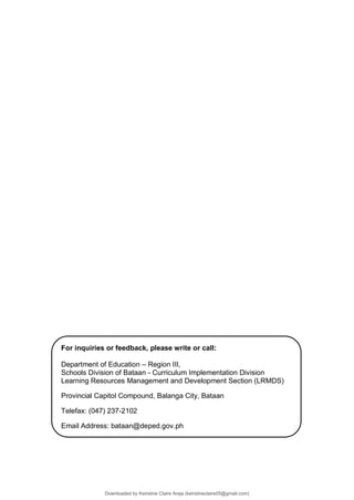 For inquiries or feedback, please write or call:
Department of Education – Region III,
Schools Division of Bataan - Curriculum Implementation Division
Learning Resources Management and Development Section (LRMDS)
Provincial Capitol Compound, Balanga City, Bataan
Telefax: (047) 237-2102
Email Address: bataan@deped.gov.ph
Downloaded by Keirstine Claire Areja (keirstineclaire05@gmail.com)
lOMoARcPSD|20061457
 
