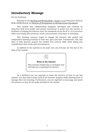 1
Introductory Message
For the facilitator:
Welcome to the Reading and Writing Skills – Grade 11/12 Alternative Delivery
Mode (ADM) Module on Patterns of Development in Writing Across Disciplines!
This module was collaboratively designed, developed and reviewed by
educators both from public and private institutions to assist you, the teacher or
facilitator in helping the learners meet the standards set by the K to 12 Curriculum
while overcoming their personal, social, and economic constraints in schooling.
This learning resource hopes to engage the learners into guided and
independent learning activities at their own pace and time. Furthermore, this also
aims to help learners acquire the needed 21st century skills while taking into
consideration their needs and circumstances.
In addition to the material in the main text, you will also see this box in the
body of the module:
As a facilitator you are expected to orient the learners on how to use this
module. You also need to keep track of the learners' progress while allowing them to
manage their own learning. Furthermore, you are expected to encourage and assist
the learners as they do the tasks included in the module.
Notes to the Teacher
This contains helpful tips or strategies that
will help you in guiding the learners.
Downloaded by Keirstine Claire Areja (keirstineclaire05@gmail.com)
lOMoARcPSD|20061457
 