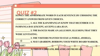 QUIZ #2
SUPPLY THE APPROPRIATE WORD IN EACH SENTENCE BY CHOOSING THE
CORRECT ANSWER FROM GIVEN CHOICES.
_____________ 1. ALL THE KAPAMPANGAN KNOW THAT DECEMBER 11 IS
PAMPANGA DAY (EXCEPT, ACCEPT) LARA JEAN.
_____________ 2. THE DANCES MADE AN (ALLUSION, ILLUSION) THAT THEY
WERE LEVITATING.
_____________ 3. THE VISITORS WANTED TO STAY (A WHILE, AWHILE).
_____________ 4. MAY I (BARROW, BORROW) YOUR WHITE BOARD MARKER,
PLEASE?
_____________ 5. THIS IS A (BREATH, BREATHE) OF FRESH AIR.
 