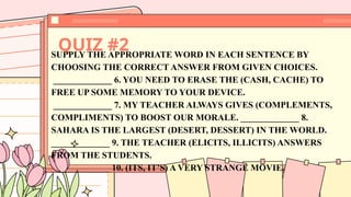 QUIZ #2
SUPPLY THE APPROPRIATE WORD IN EACH SENTENCE BY
CHOOSING THE CORRECT ANSWER FROM GIVEN CHOICES.
_____________ 6. YOU NEED TO ERASE THE (CASH, CACHE) TO
FREE UP SOME MEMORY TO YOUR DEVICE.
_____________ 7. MY TEACHER ALWAYS GIVES (COMPLEMENTS,
COMPLIMENTS) TO BOOST OUR MORALE. _____________ 8.
SAHARA IS THE LARGEST (DESERT, DESSERT) IN THE WORLD.
_____________ 9. THE TEACHER (ELICITS, ILLICITS) ANSWERS
FROM THE STUDENTS.
_____________ 10. (ITS, IT’S) A VERY STRANGE MOVIE.
 