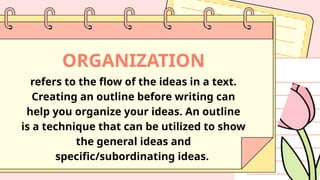 ORGANIZATION
refers to the flow of the ideas in a text.
Creating an outline before writing can
help you organize your ideas. An outline
is a technique that can be utilized to show
the general ideas and
specific/subordinating ideas.
 