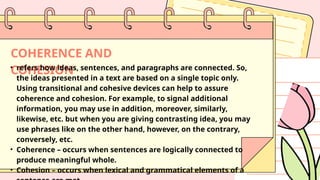 COHERENCE AND
COHESION
• refers how ideas, sentences, and paragraphs are connected. So,
the ideas presented in a text are based on a single topic only.
Using transitional and cohesive devices can help to assure
coherence and cohesion. For example, to signal additional
information, you may use in addition, moreover, similarly,
likewise, etc. but when you are giving contrasting idea, you may
use phrases like on the other hand, however, on the contrary,
conversely, etc.
• Coherence – occurs when sentences are logically connected to
produce meaningful whole.
• Cohesion – occurs when lexical and grammatical elements of a
 