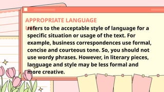 APPROPRIATE LANGUAGE
USE
refers to the acceptable style of language for a
specific situation or usage of the text. For
example, business correspondences use formal,
concise and courteous tone. So, you should not
use wordy phrases. However, in literary pieces,
language and style may be less formal and
more creative.
 