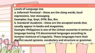 Levels of Language Use
a. Informal/ Personal – these are the slang words, local
expressions, text messaging
Examples: Sup, Gnyt, OTW, Bes, Bro
b. Standard/ Academic - these are the accepted words that
usually appear in books and magazines.
Example: Philippines is one of the richest countries in terms of
language having 172 documented languages according to
Summer Institute of Linguistic. These languages have their
distinct sound systems, vocabulary and structure or grammar.
 