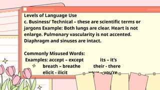 Levels of Language Use
c. Business/ Technical – these are scientific terms or
jargons Example: Both lungs are clear. Heart is not
enlarge. Pulmonary vascularity is not accented.
Diaphragm and sinuses are intact.
Commonly Misused Words:
Examples: accept – except its – it’s
breath – breathe their - there
elicit - ilicit your – you’re
 