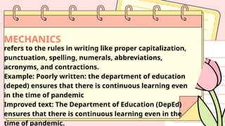MECHANICS
refers to the rules in writing like proper capitalization,
punctuation, spelling, numerals, abbreviations,
acronyms, and contractions.
Example: Poorly written: the department of education
(deped) ensures that there is continuous learning even
in the time of pandemic
Improved text: The Department of Education (DepEd)
ensures that there is continuous learning even in the
time of pandemic.
 