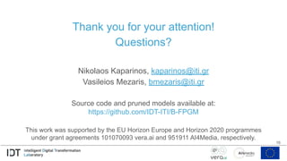 Thank you for your attention!
Questions?
Nikolaos Kaparinos, kaparinos@iti.gr
Vasileios Mezaris, bmezaris@iti.gr
Source code and pruned models available at:
https://github.com/IDT-ITI/B-FPGM
This work was supported by the EU Horizon Europe and Horizon 2020 programmes
under grant agreements 101070093 vera.ai and 951911 AI4Media, respectively.
16
 