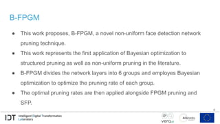 B-FPGM
● This work proposes, B-FPGM, a novel non-uniform face detection network
pruning technique.
● This work represents the first application of Bayesian optimization to
structured pruning as well as non-uniform pruning in the literature.
● B-FPGM divides the network layers into 6 groups and employes Bayesian
optimization to optimize the pruning rate of each group.
● The optimal pruning rates are then applied alongside FPGM pruning and
SFP.
4
 