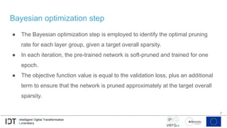 Bayesian optimization step
● The Bayesian optimization step is employed to identify the optimal pruning
rate for each layer group, given a target overall sparsity.
● In each iteration, the pre-trained network is soft-pruned and trained for one
epoch.
● The objective function value is equal to the validation loss, plus an additional
term to ensure that the network is pruned approximately at the target overall
sparsity.
7
 